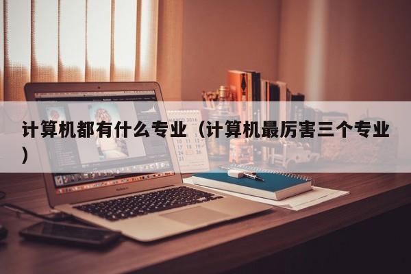 计算机都有什么专业(计算机最厉害三个专业)