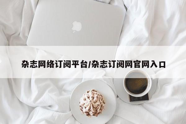 杂志网络订阅平台/杂志订阅网官网入口