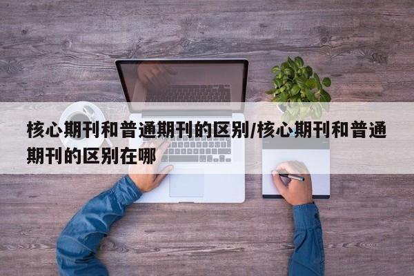 核心期刊和普通期刊的区别/核心期刊和普通期刊的区别在哪