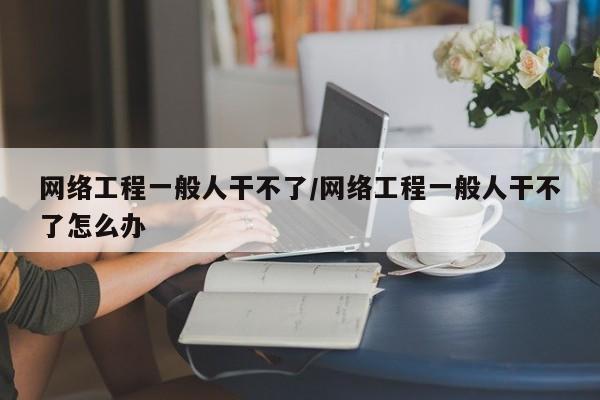 网络工程一般人干不了/网络工程一般人干不了怎么办