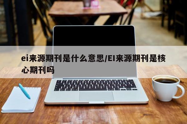ei来源期刊是什么意思/EI来源期刊是核心期刊吗