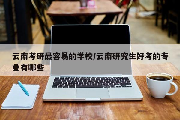 云南考研最容易的学校/云南研究生好考的专业有哪些
