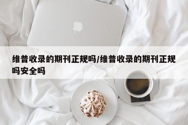 维普收录的期刊正规吗/维普收录的期刊正规吗安全吗
