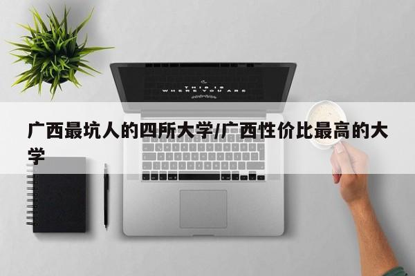 广西最坑人的四所大学/广西性价比最高的大学