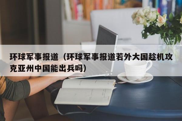 环球军事报道(环球军事报道若外大国趁机攻克亚州中国能出兵吗)