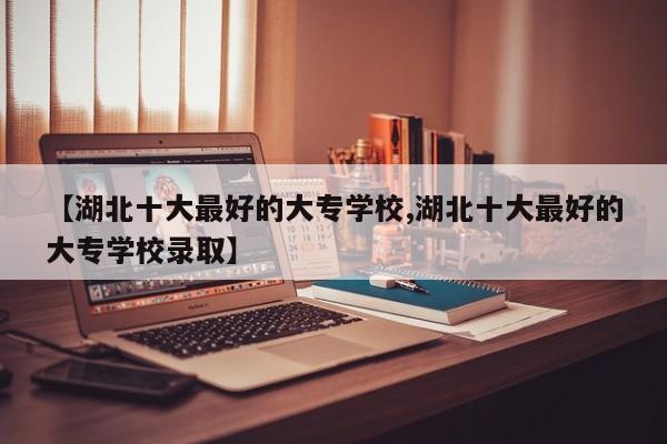 【湖北十大最好的大专学校,湖北十大最好的大专学校录取】
