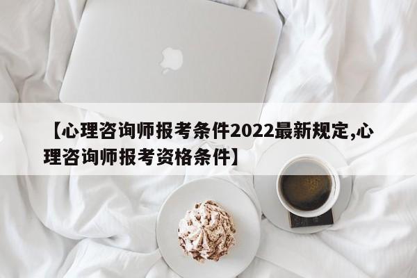 【心理咨询师报考条件2022最新规定,心理咨询师报考资格条件】