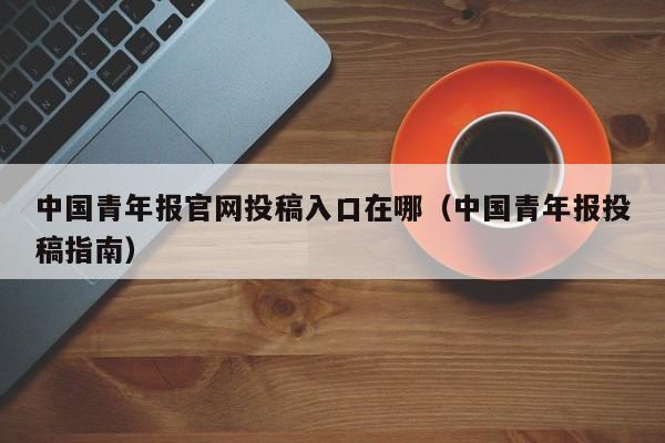 中国青年报官网投稿入口在哪(中国青年报投稿指南)