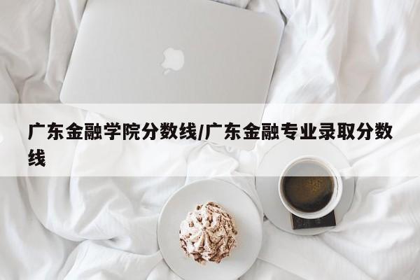 广东金融学院分数线/广东金融专业录取分数线