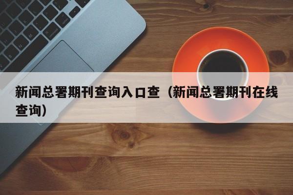 新闻总署期刊查询入口查(新闻总署期刊在线查询)