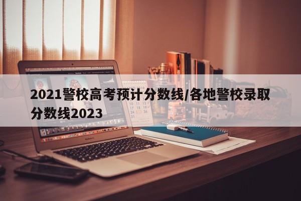 2021警校高考预计分数线/各地警校录取分数线2023
