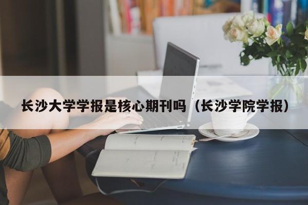 长沙大学学报是核心期刊吗(长沙学院学报)