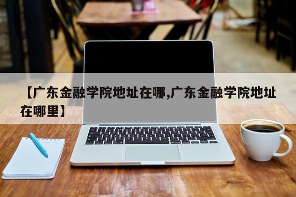 【广东金融学院地址在哪,广东金融学院地址在哪里】