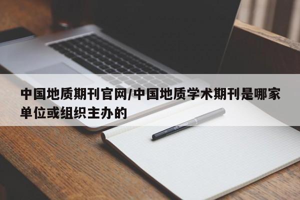 中国地质期刊官网/中国地质学术期刊是哪家单位或组织主办的