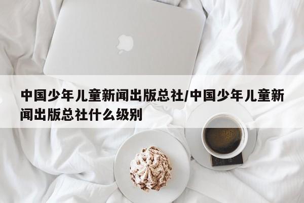 中国少年儿童新闻出版总社/中国少年儿童新闻出版总社什么级别