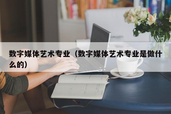数字媒体艺术专业(数字媒体艺术专业是做什么的)