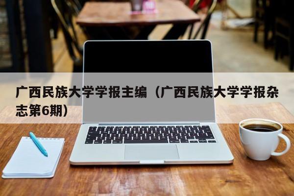广西民族大学学报主编(广西民族大学学报杂志第6期)