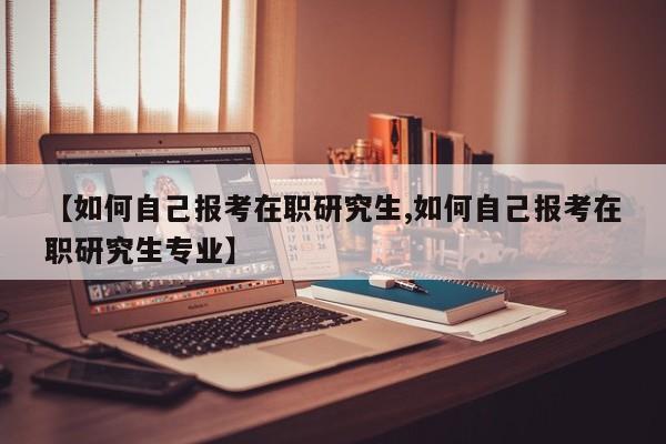 【如何自己报考在职研究生,如何自己报考在职研究生专业】