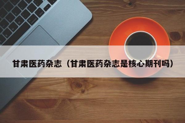 甘肃医药杂志(甘肃医药杂志是核心期刊吗)