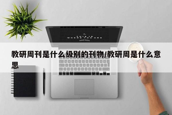 教研周刊是什么级别的刊物/教研周是什么意思