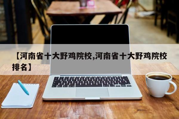 【河南省十大野鸡院校,河南省十大野鸡院校排名】