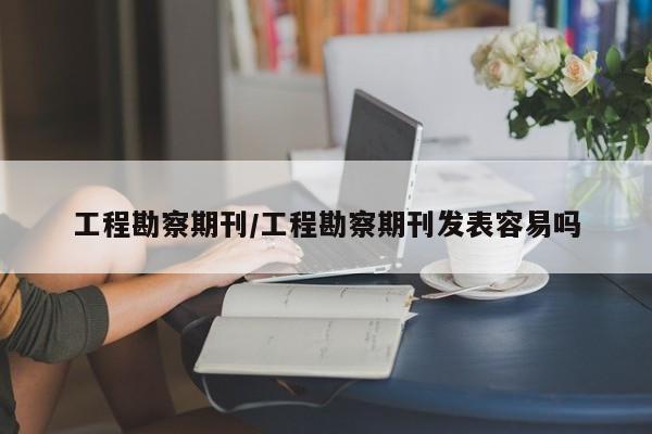 工程勘察期刊/工程勘察期刊发表容易吗