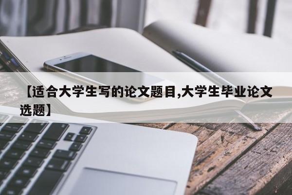 【适合大学生写的论文题目,大学生毕业论文选题】