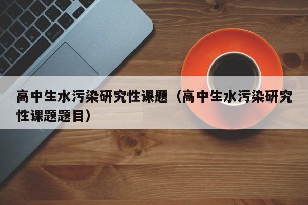高中生水污染研究性课题(高中生水污染研究性课题题目)