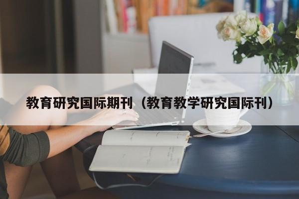 教育研究国际期刊(教育教学研究国际刊)