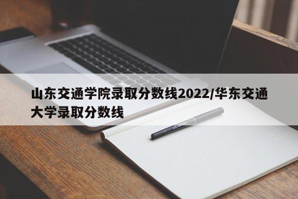 山东交通学院录取分数线2022/华东交通大学录取分数线