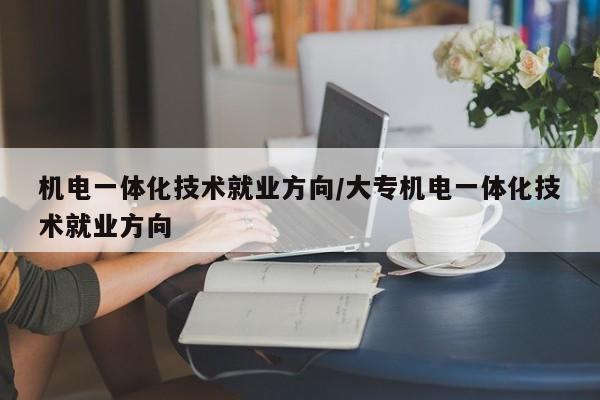 机电一体化技术就业方向/大专机电一体化技术就业方向