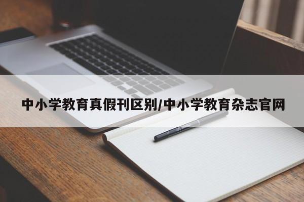 中小学教育真假刊区别/中小学教育杂志官网