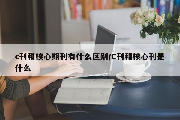 c刊和核心期刊有什么区别/C刊和核心刊是什么
