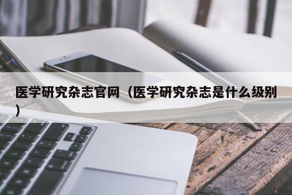 医学研究杂志官网(医学研究杂志是什么级别)