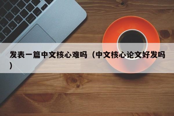 发表一篇中文核心难吗(中文核心论文好发吗)