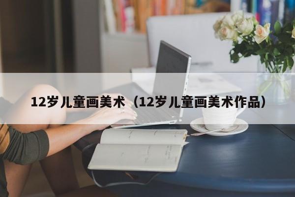 12岁儿童画美术(12岁儿童画美术作品)