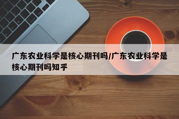 广东农业科学是核心期刊吗/广东农业科学是核心期刊吗知乎