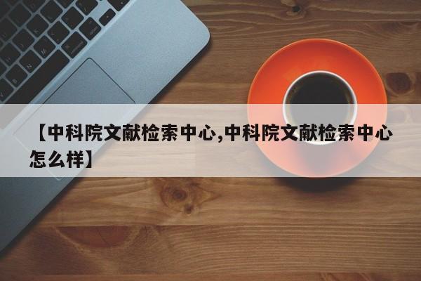 【中科院文献检索中心,中科院文献检索中心怎么样】