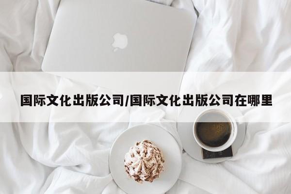 国际文化出版公司/国际文化出版公司在哪里