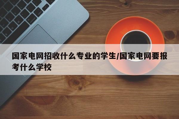 国家电网招收什么专业的学生/国家电网要报考什么学校