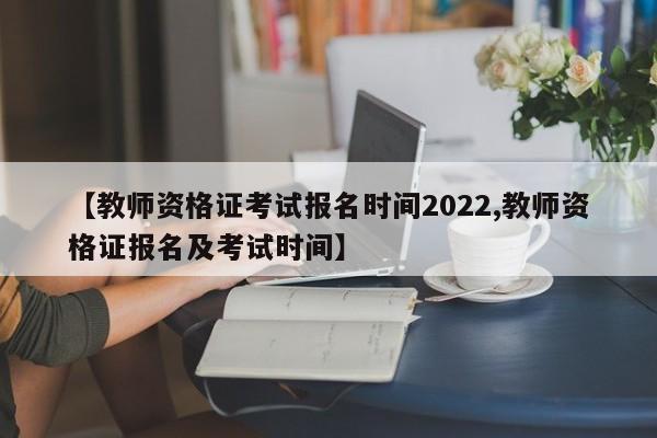 【教师资格证考试报名时间2022,教师资格证报名及考试时间】