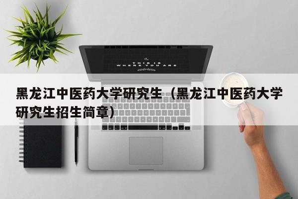 黑龙江中医药大学研究生(黑龙江中医药大学研究生招生简章)