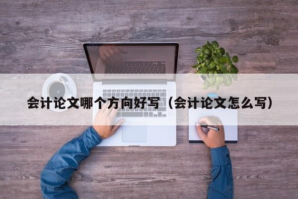 会计论文哪个方向好写(会计论文怎么写)