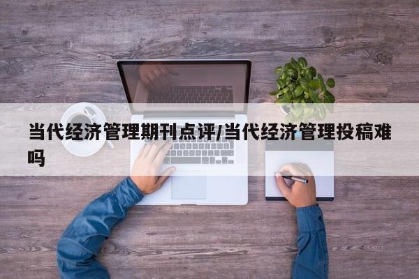 当代经济管理期刊点评/当代经济管理投稿难吗