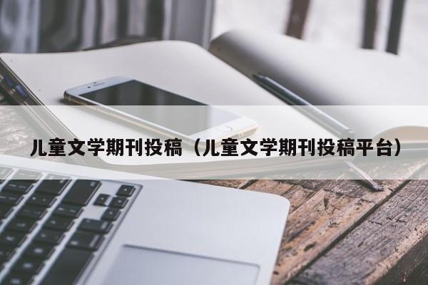 儿童文学期刊投稿(儿童文学期刊投稿平台)