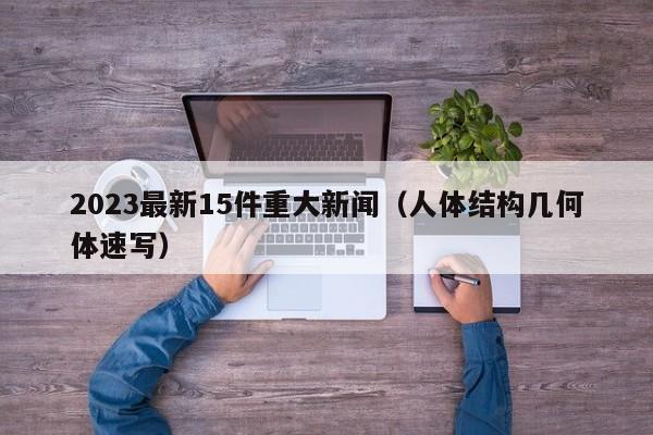 2023最新15件重大新闻(人体结构几何体速写)