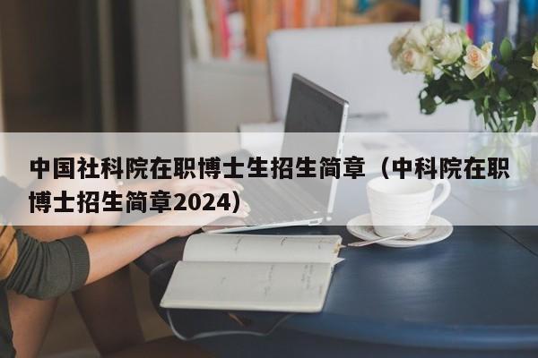 中国社科院在职博士生招生简章(中科院在职博士招生简章2024)