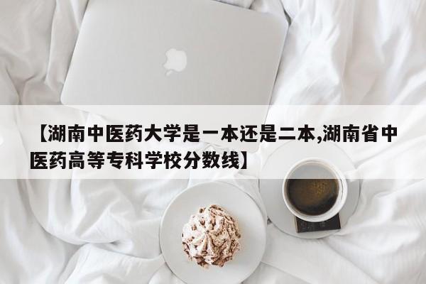 【湖南中医药大学是一本还是二本,湖南省中医药高等专科学校分数线】
