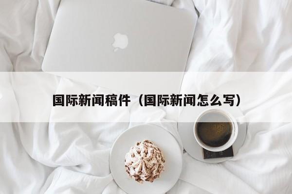 国际新闻稿件(国际新闻怎么写)