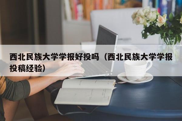 西北民族大学学报好投吗(西北民族大学学报投稿经验)